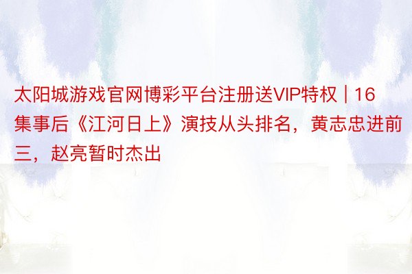 太阳城游戏官网博彩平台注册送VIP特权 | 16集事后《江河日上》演技从头排名，黄志忠进前三，赵亮暂时杰出