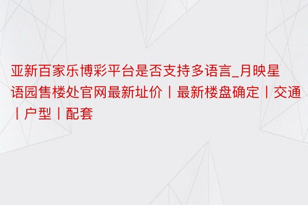 亚新百家乐博彩平台是否支持多语言_月映星语园售楼处官网最新址价丨最新楼盘确定丨交通丨户型丨配套