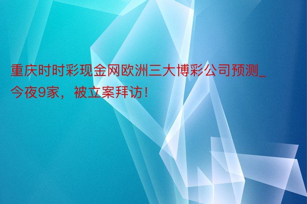 重庆时时彩现金网欧洲三大博彩公司预测_今夜9家，被立案拜访！