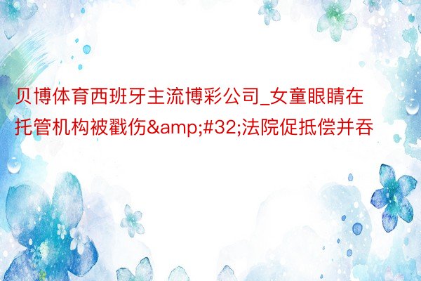 贝博体育西班牙主流博彩公司_女童眼睛在托管机构被戳伤&#32;法院促抵偿并吞