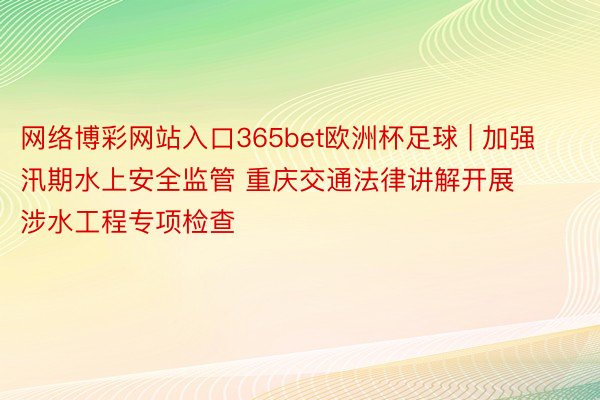 网络博彩网站入口365bet欧洲杯足球 | 加强汛期水上安全监管 重庆交通法律讲解开展涉水工程专项检查