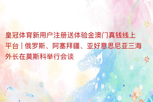 皇冠体育新用户注册送体验金澳门真钱线上平台 | 俄罗斯、阿塞拜疆、亚好意思尼亚三海外长在莫斯科举行会谈