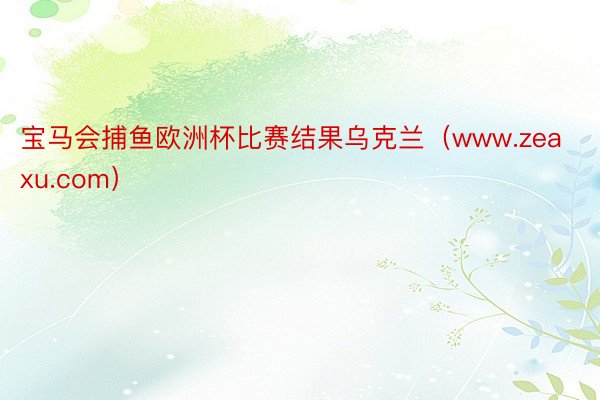 宝马会捕鱼欧洲杯比赛结果乌克兰（www.zeaxu.com）