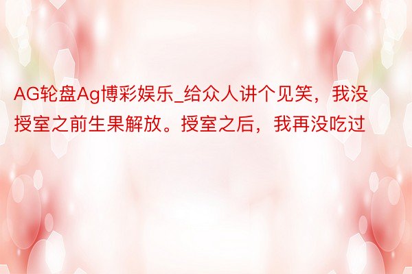 AG轮盘Ag博彩娱乐_给众人讲个见笑，我没授室之前生果解放。授室之后，我再没吃过