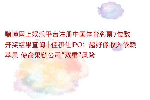 赌博网上娱乐平台注册中国体育彩票7位数开奖结果查询 | 佳祺仕IPO：超好像收入依赖苹果 使命果链公司“双重”风险
