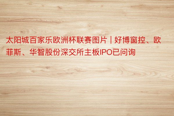 太阳城百家乐欧洲杯联赛图片 | 好博窗控、欧菲斯、华智股份深交所主板IPO已问询