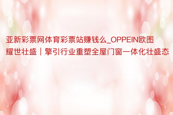 亚新彩票网体育彩票站赚钱么_OPPEIN欧图耀世壮盛｜擎引行业重塑全屋门窗一体化壮盛态