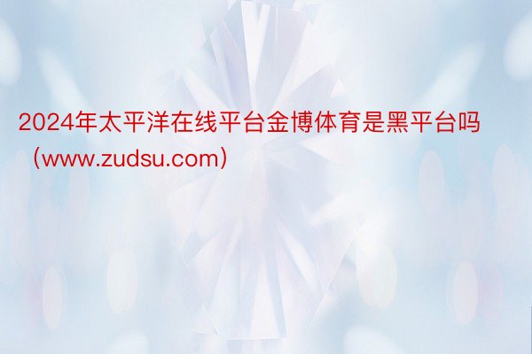 2024年太平洋在线平台金博体育是黑平台吗（www.zudsu.com）