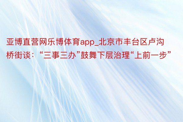 亚博直营网乐博体育app_北京市丰台区卢沟桥街谈：“三事三办”鼓舞下层治理“上前一步”