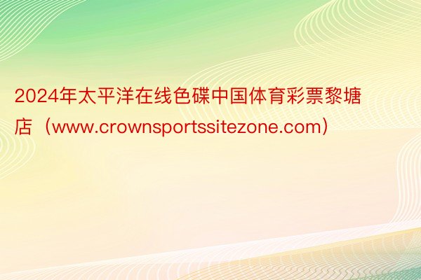 2024年太平洋在线色碟中国体育彩票黎塘店（www.crownsportssitezone.com）