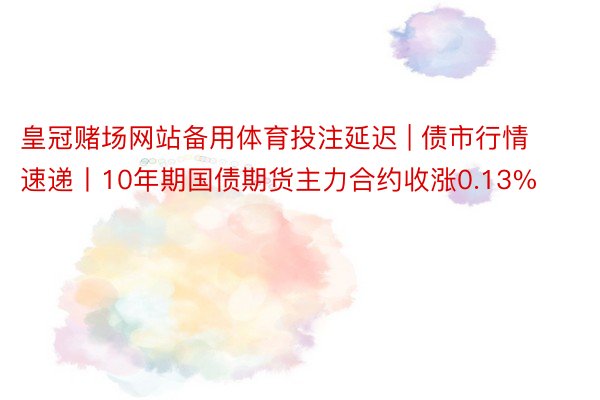 皇冠赌场网站备用体育投注延迟 | 债市行情速递丨10年期国债期货主力合约收涨0.13%
