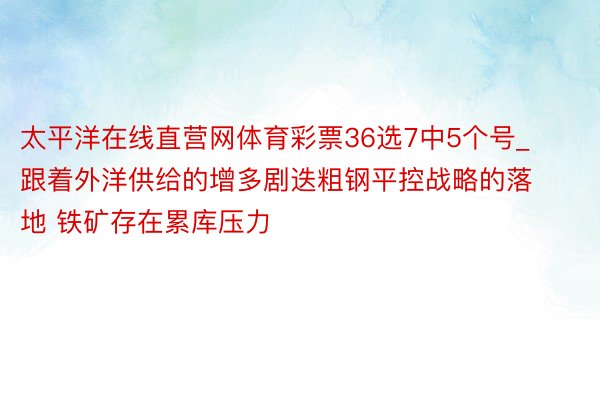 太平洋在线直营网体育彩票36选7中5个号_跟着外洋供给的增多剧迭粗钢平控战略的落地 铁矿存在累库压力