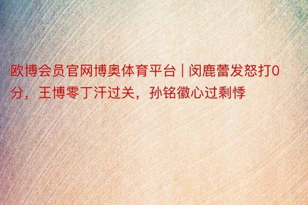 欧博会员官网博奥体育平台 | 闵鹿蕾发怒打0分，王博零丁汗过关，孙铭徽心过剩悸