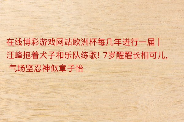 在线博彩游戏网站欧洲杯每几年进行一届 | 汪峰抱着犬子和乐队练歌! 7岁醒醒长相可儿, 气场坚忍神似章子怡