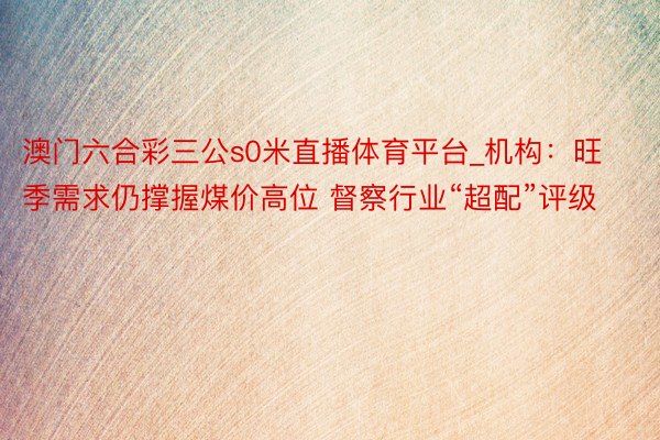 澳门六合彩三公s0米直播体育平台_机构：旺季需求仍撑握煤价高位 督察行业“超配”评级