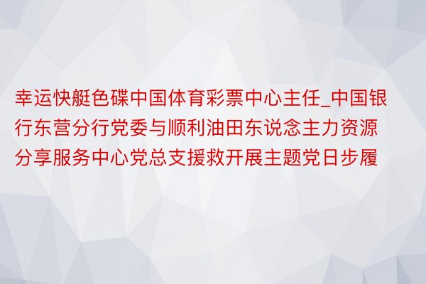 幸运快艇色碟中国体育彩票中心主任_中国银行东营分行党委与顺利油田东说念主力资源分享服务中心党总支援救开展主题党日步履