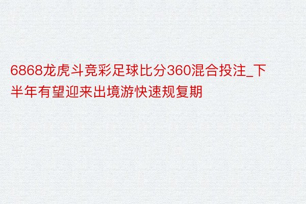 6868龙虎斗竞彩足球比分360混合投注_下半年有望迎来出境游快速规复期