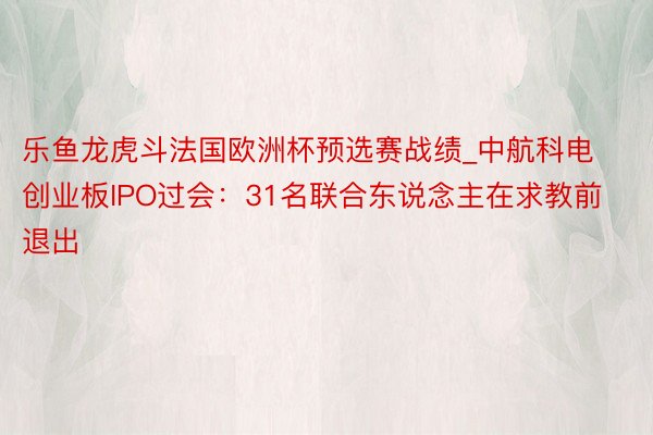 乐鱼龙虎斗法国欧洲杯预选赛战绩_中航科电创业板IPO过会：31名联合东说念主在求教前退出