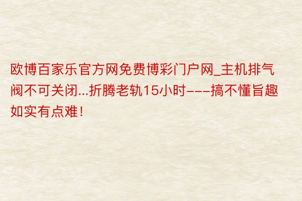 欧博百家乐官方网免费博彩门户网_主机排气阀不可关闭...折腾老轨15小时---搞不懂旨趣如实有点难！