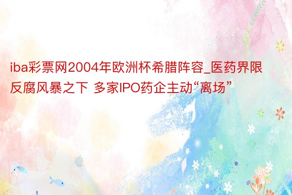 iba彩票网2004年欧洲杯希腊阵容_医药界限反腐风暴之下 多家IPO药企主动“离场”