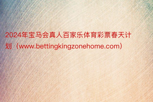 2024年宝马会真人百家乐体育彩票春天计划（www.bettingkingzonehome.com）