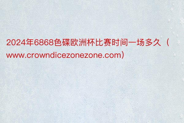 2024年6868色碟欧洲杯比赛时间一场多久（www.crowndicezonezone.com）