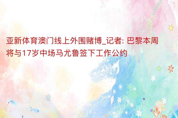 亚新体育澳门线上外围赌博_记者: 巴黎本周将与17岁中场马尤鲁签下工作公约