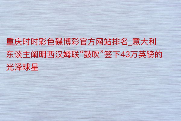 重庆时时彩色碟博彩官方网站排名_意大利东谈主阐明西汉姆联“鼓吹”签下43万英镑的光泽球星