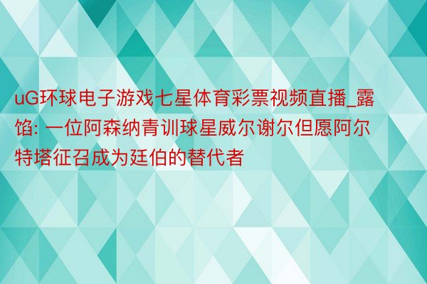 uG环球电子游戏七星体育彩票视频直播_露馅: 一位阿森纳青训球星威尔谢尔但愿阿尔特塔征召成为廷伯的替代者