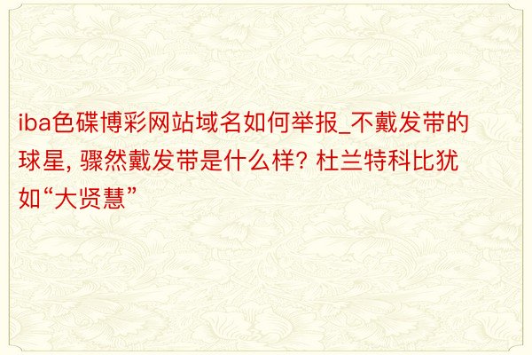 iba色碟博彩网站域名如何举报_不戴发带的球星, 骤然戴发带是什么样? 杜兰特科比犹如“大贤慧”