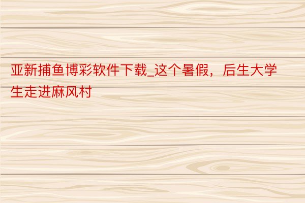亚新捕鱼博彩软件下载_这个暑假，后生大学生走进麻风村