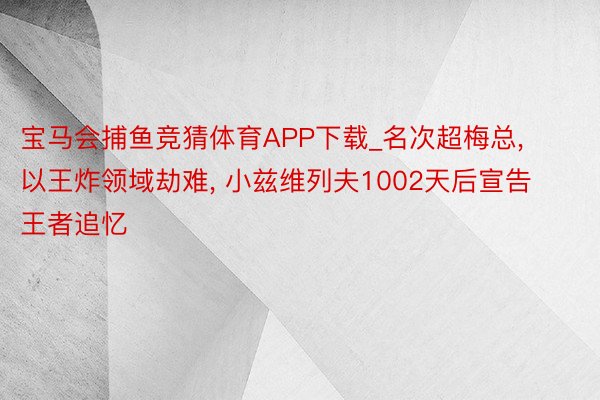 宝马会捕鱼竞猜体育APP下载_名次超梅总, 以王炸领域劫难, 小兹维列夫1002天后宣告王者追忆