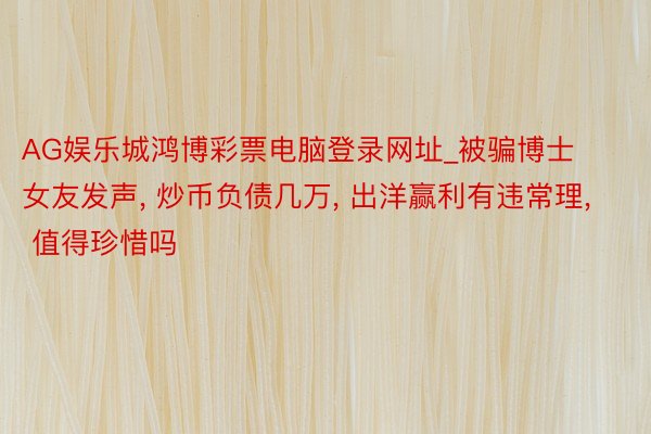 AG娱乐城鸿博彩票电脑登录网址_被骗博士女友发声, 炒币负债几万, 出洋赢利有违常理, 值得珍惜吗