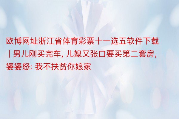 欧博网址浙江省体育彩票十一选五软件下载 | 男儿刚买完车, 儿媳又张口要买第二套房, 婆婆怒: 我不扶贫你娘家