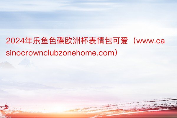 2024年乐鱼色碟欧洲杯表情包可爱（www.casinocrownclubzonehome.com）