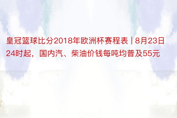 皇冠篮球比分2018年欧洲杯赛程表 | 8月23日24时起，国内汽、柴油价钱每吨均普及55元