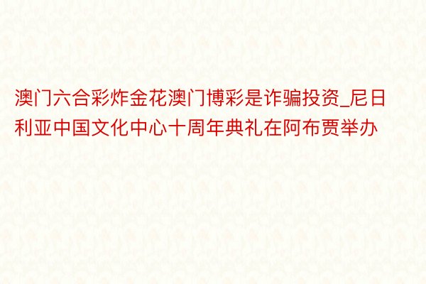 澳门六合彩炸金花澳门博彩是诈骗投资_尼日利亚中国文化中心十周年典礼在阿布贾举办