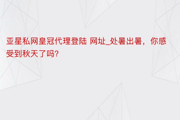 亚星私网皇冠代理登陆 网址_处暑出暑，你感受到秋天了吗？