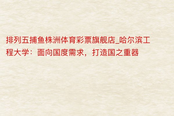 排列五捕鱼株洲体育彩票旗舰店_哈尔滨工程大学：面向国度需求，打造国之重器