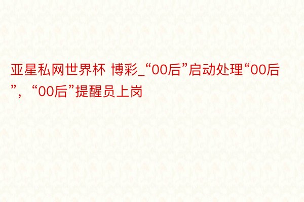 亚星私网世界杯 博彩_“00后”启动处理“00后”，“00后”提醒员上岗