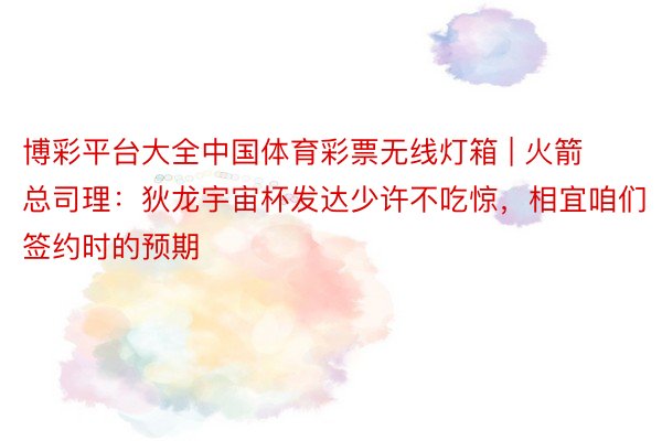 博彩平台大全中国体育彩票无线灯箱 | 火箭总司理：狄龙宇宙杯发达少许不吃惊，相宜咱们签约时的预期