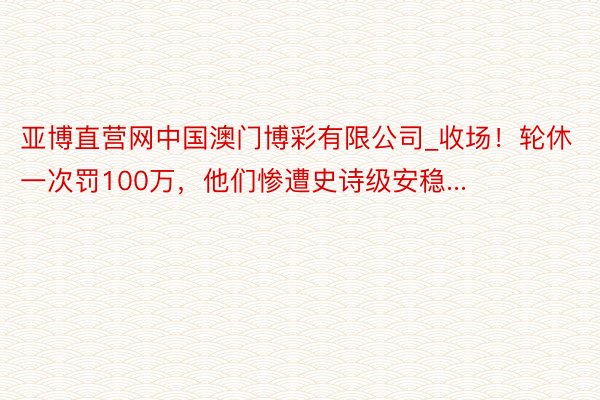 亚博直营网中国澳门博彩有限公司_收场！轮休一次罚100万，他们惨遭史诗级安稳...