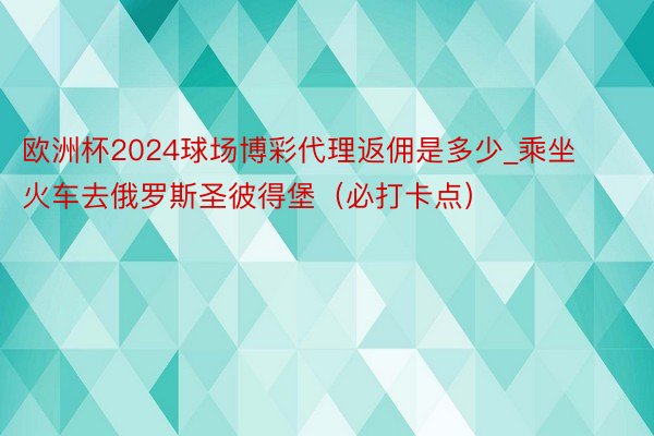 欧洲杯2024球场博彩代理返佣是多少_乘坐火车去俄罗斯圣彼得堡（必打卡点）