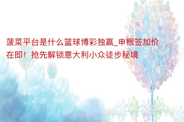 菠菜平台是什么篮球博彩独赢_申根签加价在即！抢先解锁意大利小众徒步秘境