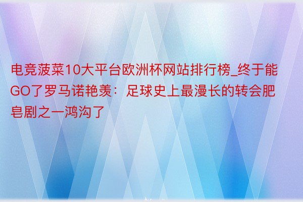 电竞菠菜10大平台欧洲杯网站排行榜_终于能GO了罗马诺艳羡：足球史上最漫长的转会肥皂剧之一鸿沟了