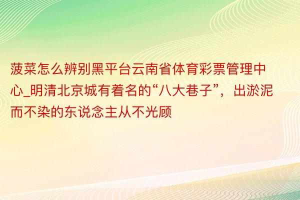 菠菜怎么辨别黑平台云南省体育彩票管理中心_明清北京城有着名的“八大巷子”，出淤泥而不染的东说念主从不光顾