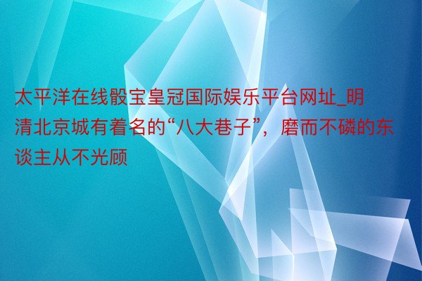 太平洋在线骰宝皇冠国际娱乐平台网址_明清北京城有着名的“八大巷子”，磨而不磷的东谈主从不光顾