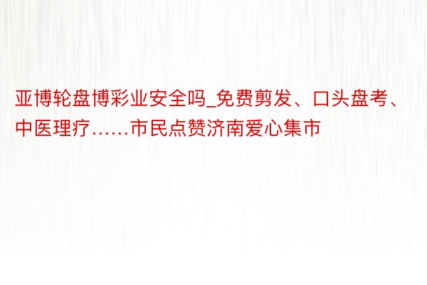 亚博轮盘博彩业安全吗_免费剪发、口头盘考、中医理疗……市民点赞济南爱心集市