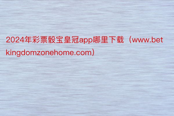 2024年彩票骰宝皇冠app哪里下载（www.betkingdomzonehome.com）
