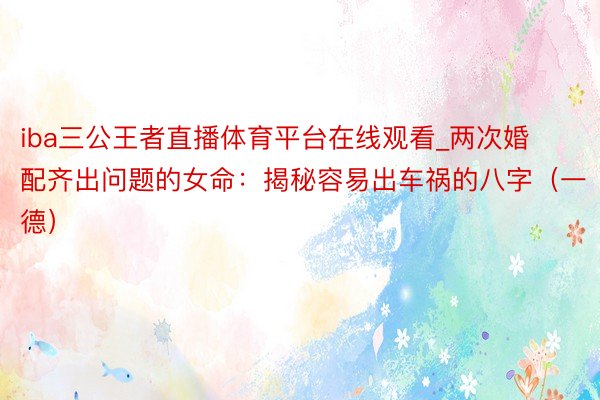 iba三公王者直播体育平台在线观看_两次婚配齐出问题的女命：揭秘容易出车祸的八字（一德）